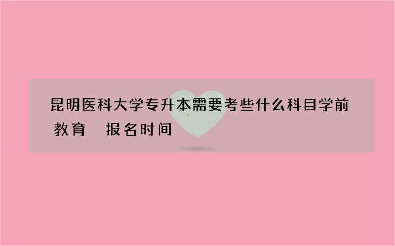 昆明医科大学专升本需要考些什么科目学前教育 报名时间